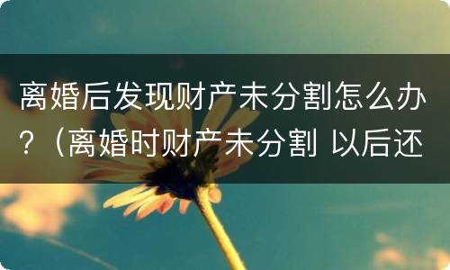 离婚后发现财产未分割怎么办?（离婚时财产未分割 以后还能分割吗）