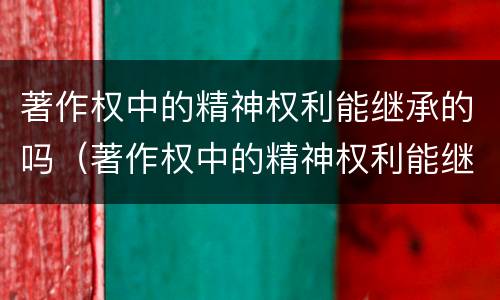 著作权中的精神权利能继承的吗（著作权中的精神权利能继承的吗对吗）