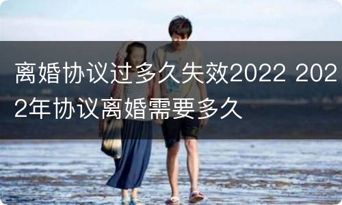 离婚协议过多久失效2022 2022年协议离婚需要多久