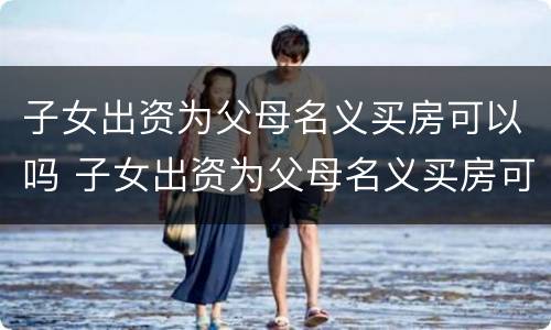 子女出资为父母名义买房可以吗 子女出资为父母名义买房可以吗
