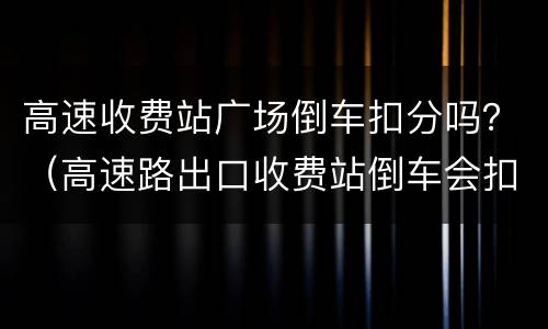 高速收费站广场倒车扣分吗？（高速路出口收费站倒车会扣分吗?）