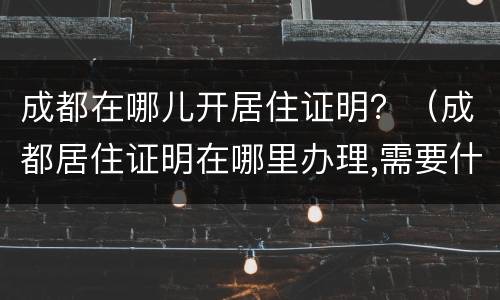 成都在哪儿开居住证明？（成都居住证明在哪里办理,需要什么证件）