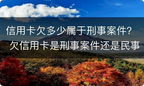 信用卡欠多少属于刑事案件？ 欠信用卡是刑事案件还是民事案件