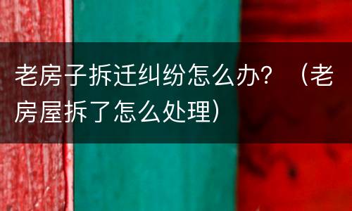老房子拆迁纠纷怎么办？（老房屋拆了怎么处理）