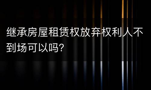 继承房屋租赁权放弃权利人不到场可以吗？