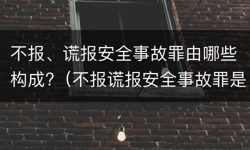 不报、谎报安全事故罪由哪些构成?（不报谎报安全事故罪是指哪些）