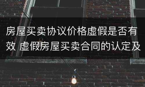 房屋买卖协议价格虚假是否有效 虚假房屋买卖合同的认定及其效力
