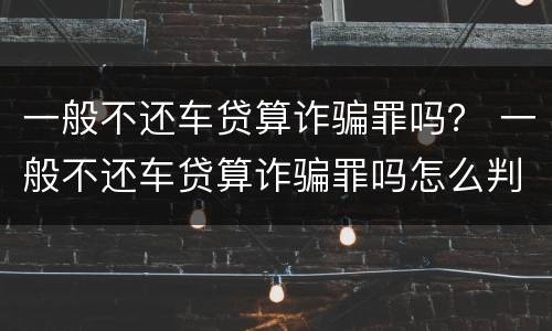 一般不还车贷算诈骗罪吗？ 一般不还车贷算诈骗罪吗怎么判