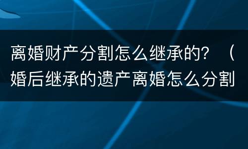 离婚财产分割怎么继承的？（婚后继承的遗产离婚怎么分割）