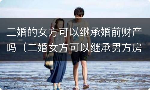 二婚的女方可以继承婚前财产吗（二婚女方可以继承男方房产吗）