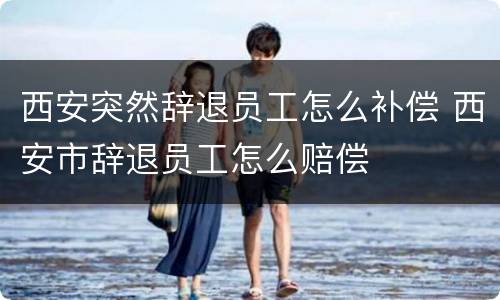 西安突然辞退员工怎么补偿 西安市辞退员工怎么赔偿