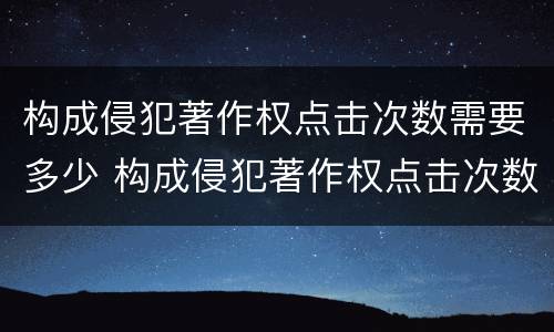 构成侵犯著作权点击次数需要多少 构成侵犯著作权点击次数需要多少次