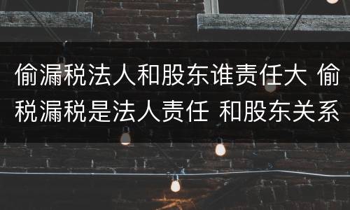 偷漏税法人和股东谁责任大 偷税漏税是法人责任 和股东关系吗