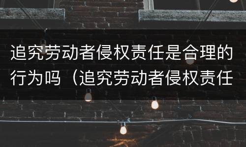 追究劳动者侵权责任是合理的行为吗（追究劳动者侵权责任是合理的行为吗为什么）