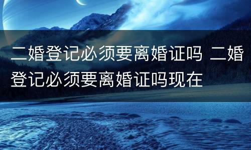二婚登记必须要离婚证吗 二婚登记必须要离婚证吗现在