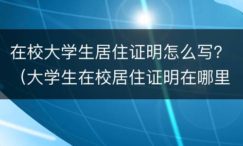 在校大学生居住证明怎么写？（大学生在校居住证明在哪里开）