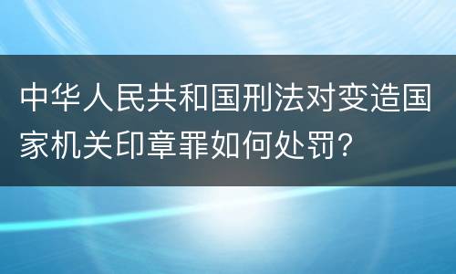 中华人民共和国刑法对变造国家机关印章罪如何处罚？