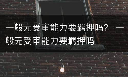 一般无受审能力要羁押吗？ 一般无受审能力要羁押吗
