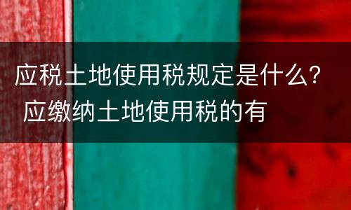 应税土地使用税规定是什么？ 应缴纳土地使用税的有