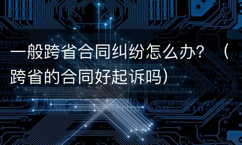 一般跨省合同纠纷怎么办？（跨省的合同好起诉吗）