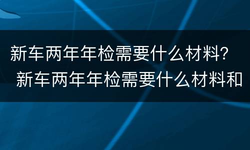 新车两年年检需要什么材料？ 新车两年年检需要什么材料和证件