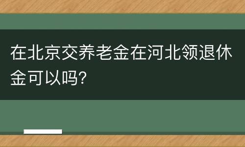 在北京交养老金在河北领退休金可以吗？
