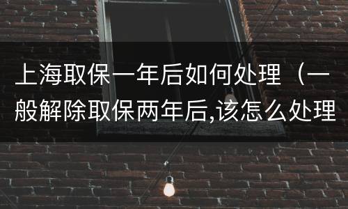 上海取保一年后如何处理（一般解除取保两年后,该怎么处理）
