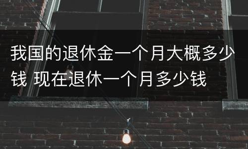 我国的退休金一个月大概多少钱 现在退休一个月多少钱