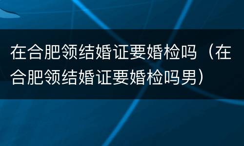 在合肥领结婚证要婚检吗（在合肥领结婚证要婚检吗男）
