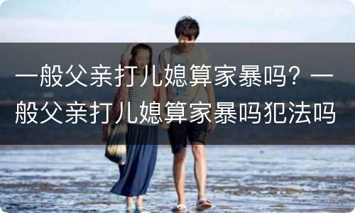 一般父亲打儿媳算家暴吗? 一般父亲打儿媳算家暴吗犯法吗