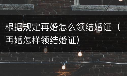 根据规定再婚怎么领结婚证（再婚怎样领结婚证）