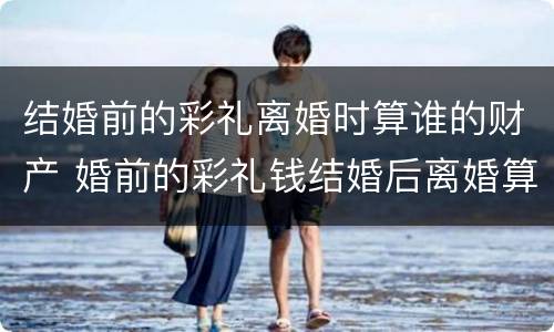 结婚前的彩礼离婚时算谁的财产 婚前的彩礼钱结婚后离婚算谁的