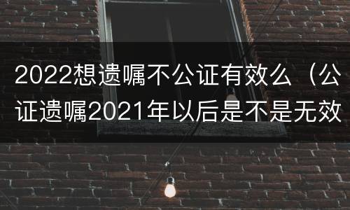 2022想遗嘱不公证有效么（公证遗嘱2021年以后是不是无效）