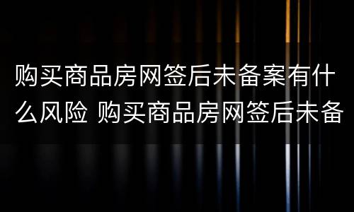 购买商品房网签后未备案有什么风险 购买商品房网签后未备案有什么风险吗
