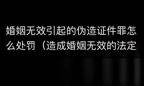 婚姻无效引起的伪造证件罪怎么处罚（造成婚姻无效的法定情形有哪些）