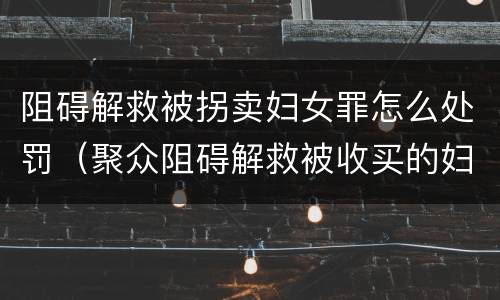 阻碍解救被拐卖妇女罪怎么处罚（聚众阻碍解救被收买的妇女儿童罪与妨害公务罪）