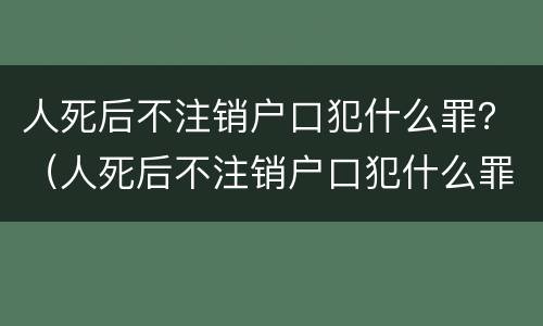 人死后不注销户口犯什么罪？（人死后不注销户口犯什么罪）