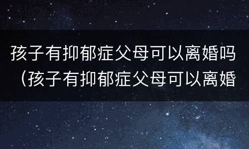孩子有抑郁症父母可以离婚吗（孩子有抑郁症父母可以离婚吗）