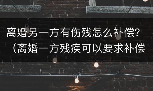 离婚另一方有伤残怎么补偿？（离婚一方残疾可以要求补偿）