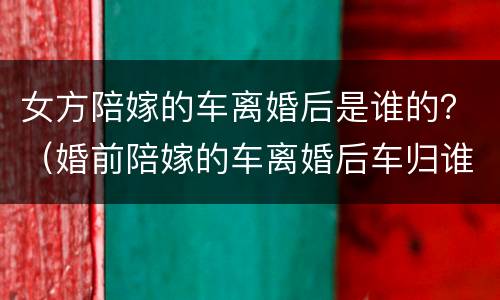 女方陪嫁的车离婚后是谁的？（婚前陪嫁的车离婚后车归谁）