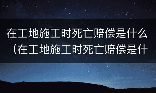 在工地施工时死亡赔偿是什么（在工地施工时死亡赔偿是什么标准）