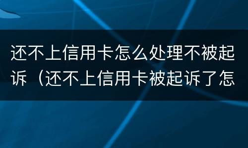 还不上信用卡怎么处理不被起诉（还不上信用卡被起诉了怎么办）