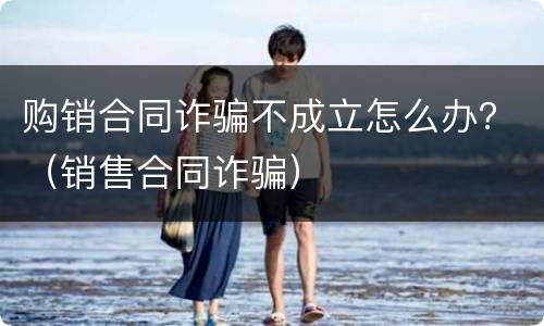 购销合同诈骗不成立怎么办？（销售合同诈骗）