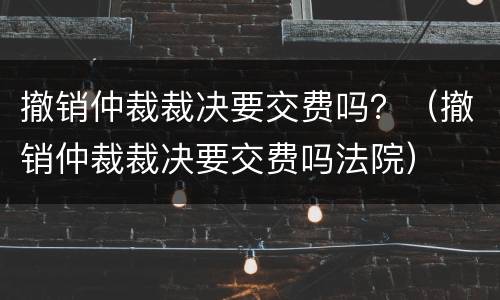 撤销仲裁裁决要交费吗？（撤销仲裁裁决要交费吗法院）