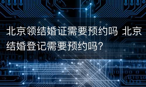 北京领结婚证需要预约吗 北京结婚登记需要预约吗?