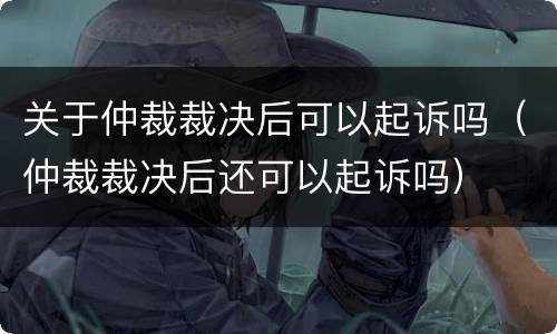 关于仲裁裁决后可以起诉吗（仲裁裁决后还可以起诉吗）