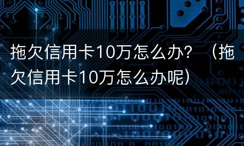 拖欠信用卡10万怎么办？（拖欠信用卡10万怎么办呢）