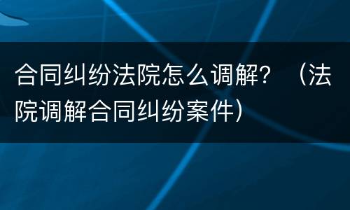 合同纠纷法院怎么调解？（法院调解合同纠纷案件）