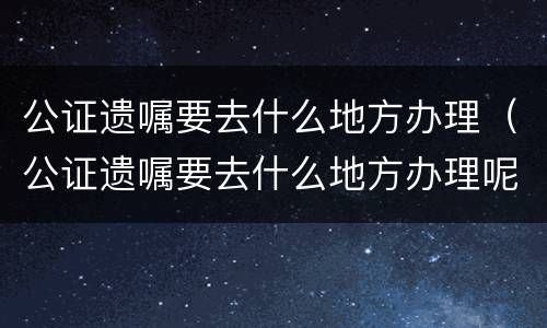 公证遗嘱要去什么地方办理（公证遗嘱要去什么地方办理呢）