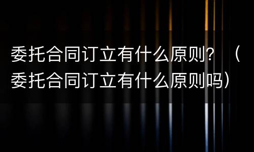 委托合同订立有什么原则？（委托合同订立有什么原则吗）